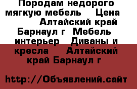 Породам недорого мягкую мебель. › Цена ­ 6 500 - Алтайский край, Барнаул г. Мебель, интерьер » Диваны и кресла   . Алтайский край,Барнаул г.